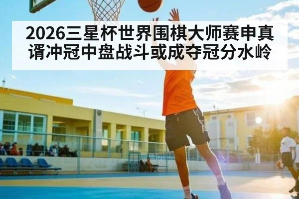 2026三星杯世界围棋大师赛申真谞冲冠中盘战斗或成夺冠分水岭 - 3377 SPORTS