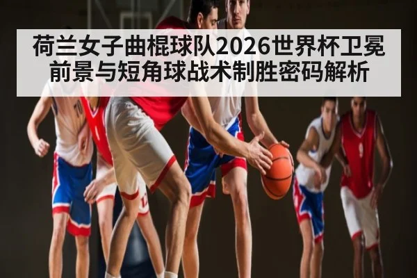 荷兰女子曲棍球队2026世界杯卫冕前景与短角球战术制胜密码解析 - 3377 SPORTS